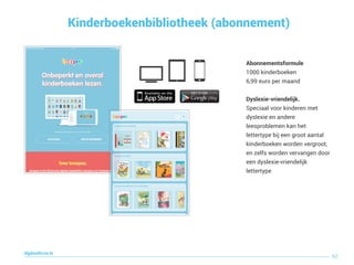 Kinderboekenbibliotheek (abonnement)
62
digitaallezen.be
Abonnementsformule
1000 kinderboeken
6,99 euro per maand
Dyslexie-vriendelijk.
Speciaal voor kinderen met
dyslexie en andere
leesproblemen kan het
lettertype bij een groot aantal
kinderboeken worden vergroot,
en zelfs worden vervangen door
een dyslexie-vriendelijk
lettertype
 