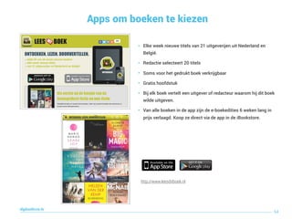 Apps om boeken te kiezen
64
digitaallezen.be
http://www.leesditboek.nl
• Elke week nieuwe titels van 21 uitgeverijen uit Nederland en
België.
• Redactie selecteert 20 titels
• Soms voor het gedrukt boek verkrijgbaar
• Gratis hoofdstuk
• Bij elk boek vertelt een uitgever of redacteur waarom hij dit boek
wilde uitgeven.
• Van alle boeken in de app zijn de e-boekedities 6 weken lang in
prijs verlaagd. Koop ze direct via de app in de iBookstore.
 
