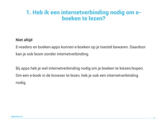 Niet altijd 
E-readers en boeken-apps kunnen e-boeken op je toestel bewaren. Daardoor
kan je ook lezen zonder internetverbinding.  
 
Bij apps heb je wel internetverbinding nodig om je boeken te kiezen/kopen.
Om een e-boek in de browser te lezen, heb je ook een internetverbinding
nodig.
1. Heb ik een internetverbinding nodig om e-
boeken te lezen?
82
digitaallezen.be
 