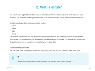 2. Wat is ePub?
83
digitaallezen.be
Een e-boek is een digitaal bestand dat in een speciﬁek bestandsformaat bewaard wordt. ePub is één van deze
formaten. Een ePub-bestand kan geopend worden op de meeste e-readers, tablets, smartphones en computers. 
 
Veelgebruikte bestandsformaten voor digitale boeken:
- ePub
- Mobi
- PDF
- Daisy
Elk van deze formaten kan ook nog eens verschillende versies hebben. Het ePubformaat heeft als voordeel ten
opzichte van PDF-bestanden dat het ‘reflowable’ is. Dat wil zeggen dat de opmaak zich automatisch aanpast aan
de grootte van je scherm waardoor de tekst altijd goed leesbaar blijft.
Meer bestandsformaten
PDF, PDF (DRM), EPUB, EPUB(DRM), DJVU, FB2, FB2.ZIP, DOC, DOCX, RTF, PRC, TCR, TXT, CHM, HTM, HTML, MOBI, ACSM, …
Tip
• Bestandsformaten kunnen omgezet worden met software zoals Calibre, Epubor, …
 