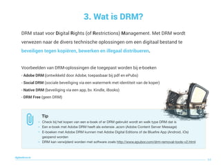 DRM staat voor Digital Rights (of Restrictions) Management. Met DRM wordt
verwezen naar de divers technische oplossingen om een digitaal bestand te
beveiligen tegen kopiëren, bewerken en illegaal distribueren.
Voorbeelden van DRM-oplossingen die toegepast worden bij e-boeken
- Adobe DRM (ontwikkeld door Adobe, toepasbaar bij pdf en ePubs)
- Social DRM (sociale beveiliging via een watermerk met identiteit van de koper)
- Native DRM (beveiliging via een app, bv. Kindle, iBooks)
- DRM Free (geen DRM)
3. Wat is DRM?
84
digitaallezen.be
Tip
• Check bij het kopen van een e-boek of er DRM gebruikt wordt en welk type DRM dat is

• Een e-boek met Adobe DRM heeft als extensie .acsm (Adobe Content Server Message)

• E-boeken met Adobe DRM kunnen met Adobe Digital Editions of de Blueﬁre App (Android, iOs)
geopend worden

• DRM kan verwijderd worden met software zoals http://www.epubor.com/drm-removal-tools-v2.html
 