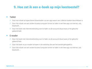 9. Hoe zet ik een e-boek op mijn leestoestel?
90
digitaallezen.be
๏ Tablet
✓ Door het e-boek te kopen/lenen/downloaden via een app waarin een collectie boeken beschikbaar is
✓ Door het e-boek van een andere locatie/computer binnen te halen in een lees-app via internet, usb,
bluetooth, …
✓ Door het boek met internetverbinding over te halen via de account/cloud waar je het gekocht/
geleend hebt
๏ E-reader
✓ Door het boek met internetverbinding over te halen via de account/cloud waar je het gekocht/
geleend hebt
✓ Door het boek via je e-reader te kopen in de webshop die aan het toestel gekoppeld is
✓ Door het e-boek van een andere locatie/computer binnen te halen in een lees-app via internet, usb,
bluetooth, …
 