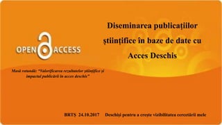 Diseminarea publicațiilor
științifice în baze de date cu
Acces Deschis
BRTȘ 24.10.2017 Deschişi pentru a creşte vizibilitatea cercetării mele
Masă rotundă: “Valorificarea rezultatelor științifice și
impactul publicării în acces deschis”
 