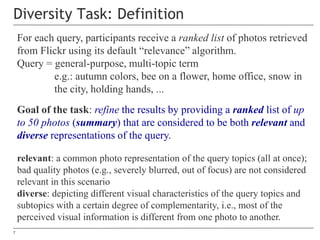 7
Diversity Task: Definition
For each query, participants receive a ranked list of photos retrieved
from Flickr using its ...