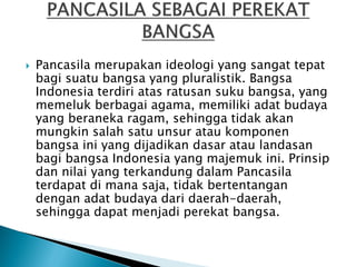  Pancasila merupakan ideologi yang sangat tepat
bagi suatu bangsa yang pluralistik. Bangsa
Indonesia terdiri atas ratusan suku bangsa, yang
memeluk berbagai agama, memiliki adat budaya
yang beraneka ragam, sehingga tidak akan
mungkin salah satu unsur atau komponen
bangsa ini yang dijadikan dasar atau landasan
bagi bangsa Indonesia yang majemuk ini. Prinsip
dan nilai yang terkandung dalam Pancasila
terdapat di mana saja, tidak bertentangan
dengan adat budaya dari daerah-daerah,
sehingga dapat menjadi perekat bangsa.
 