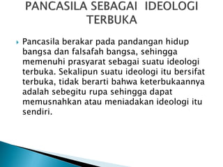  Pancasila berakar pada pandangan hidup
bangsa dan falsafah bangsa, sehingga
memenuhi prasyarat sebagai suatu ideologi
terbuka. Sekalipun suatu ideologi itu bersifat
terbuka, tidak berarti bahwa keterbukaannya
adalah sebegitu rupa sehingga dapat
memusnahkan atau meniadakan ideologi itu
sendiri.
 