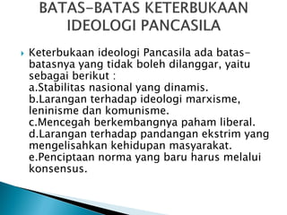  Keterbukaan ideologi Pancasila ada batas-
batasnya yang tidak boleh dilanggar, yaitu
sebagai berikut :
a.Stabilitas nasional yang dinamis.
b.Larangan terhadap ideologi marxisme,
leninisme dan komunisme.
c.Mencegah berkembangnya paham liberal.
d.Larangan terhadap pandangan ekstrim yang
mengelisahkan kehidupan masyarakat.
e.Penciptaan norma yang baru harus melalui
konsensus.
 
