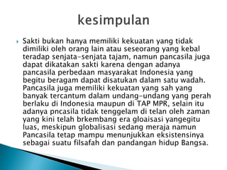  Sakti bukan hanya memiliki kekuatan yang tidak
dimiliki oleh orang lain atau seseorang yang kebal
teradap senjata-senjata tajam, namun pancasila juga
dapat dikatakan sakti karena dengan adanya
pancasila perbedaan masyarakat Indonesia yang
begitu beragam dapat disatukan dalam satu wadah.
Pancasila juga memiliki kekuatan yang sah yang
banyak tercantum dalam undang-undang yang perah
berlaku di Indonesia maupun di TAP MPR, selain itu
adanya pncasila tidak tenggelam di telan oleh zaman
yang kini telah brkembang era gloaisasi yangegitu
luas, meskipun globalisasi sedang meraja namun
Pancasila tetap mampu menunjukkan eksistensinya
sebagai suatu filsafah dan pandangan hidup Bangsa.
 