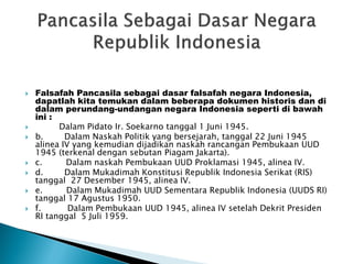  Falsafah Pancasila sebagai dasar falsafah negara Indonesia,
dapatlah kita temukan dalam beberapa dokumen historis dan di
dalam perundang-undangan negara Indonesia seperti di bawah
ini :
 Dalam Pidato Ir. Soekarno tanggal 1 Juni 1945.
 b. Dalam Naskah Politik yang bersejarah, tanggal 22 Juni 1945
alinea IV yang kemudian dijadikan naskah rancangan Pembukaan UUD
1945 (terkenal dengan sebutan Piagam Jakarta).
 c. Dalam naskah Pembukaan UUD Proklamasi 1945, alinea IV.
 d. Dalam Mukadimah Konstitusi Republik Indonesia Serikat (RIS)
tanggal 27 Desember 1945, alinea IV.
 e. Dalam Mukadimah UUD Sementara Republik Indonesia (UUDS RI)
tanggal 17 Agustus 1950.
 f. Dalam Pembukaan UUD 1945, alinea IV setelah Dekrit Presiden
RI tanggal 5 Juli 1959.
 