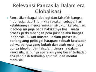  Pancasila sebagai ideologi dan falsafah bangsa
Indonesia, tiap 1 Juni kita rayakan sebagai hari
kelahirannya mencerminkan struktur kerohanian.
Ideologi ini juga pada hakikatnya hasil suatu
proses perkembangan pola pikir selaku bangsa
Indonesia. Bukan mustahil dalam proses itu
berlangsung pelbagai harapan: sebuah ketetapan
bahwa bangsa yang kukuh dan utuh mesti juga
punya ideoligi dan falsafah. Lima sila dalam
Pancasila, ia punya apersiasi yang besar terhadap
apa yang asli terhadap spiritual dan mental
manusia.
 