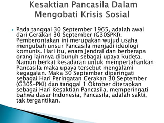  Pada tanggal 30 September 1965, adalah awal
dari Gerakan 30 September (G30SPKI).
Pemberontakan ini merupakan wujud usaha
mengubah unsur Pancasila menjadi ideologi
komunis. Hari itu, enam Jendral dan berberapa
orang lainnya dibunuh sebagai upaya kudeta.
Namun berkat kesadaran untuk mempertahankan
Pancasila maka upaya tersebut mengalami
kegagalan. Maka 30 September diperingati
sebagai Hari Peringatan Gerakan 30 September
(G30S-PKI) dan tanggal 1 Oktober ditetapkan
sebagai Hari Kesaktian Pancasila, memperingati
bahwa dasar Indonesia, Pancasila, adalah sakti,
tak tergantikan.
 