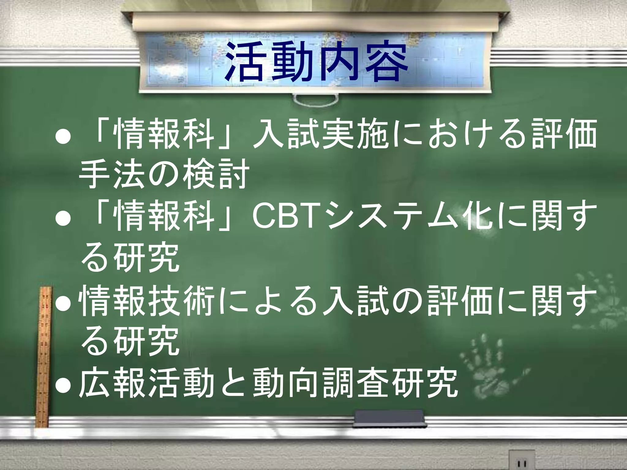 活動内容
 「情報科」入試実施における評価
手法の検討
 「情報科」CBTシステム化に関す
る研究
 情報技術による入試の評価に関す
る研究
 広報活動と動向調査研究
 