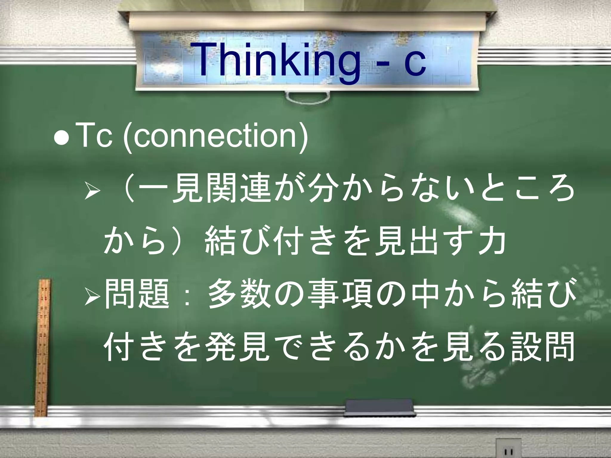 Thinking - c
 Tc (connection)
（一見関連が分からないところ
から）結び付きを見出す力
問題：多数の事項の中から結び
付きを発見できるかを見る設問
 