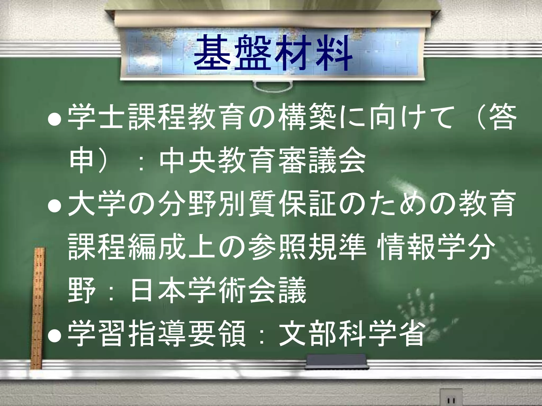 基盤材料
 学士課程教育の構築に向けて（答
申）：中央教育審議会
 大学の分野別質保証のための教育
課程編成上の参照規準 情報学分
野：日本学術会議
 学習指導要領：文部科学省
 