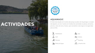 Wakeboard Spa
Golf Canoas
Piscinas Puenting
Motos de agua y mucho más
AQUAMAGIC
El hotel está situado en el centro del parque acuático de Aquamagic, la ciudad
del deporte y el ocio. Cuenta con multitud de actividades acuáticas, terrestres,
piscinas, zonas de ocio y música.. que convierten a este lugar en el lugar ideal
para ser feliz.
ACTIVIDADES
 