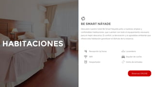 HABITACIONES
Recepción 24 horas Lavandería
Wifi Alquiler de coche
Despertador Venta de entradas
BE SMART NÁYADE
Descubre nuestro hotel Be Smart Náyade junto a nuestras amplias y
confortables habitaciones, que cuentan con todo el equipamiento necesario
para el mejor descanso. El confort, la decoración y el agradable ambiente que
ofrece esta habitación garantizan el disfrute de tu estancia.
Reservas ONLINE
 