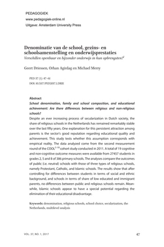 Denominatie van de school, gezins- en
schoolsamenstelling en onderwijsprestaties
Verschillen openbaar en bijzonder onderwijs in hun opbrengsten?１
Geert Driessen, Orhan Agirdag en Michael Merry
PED ３７ (１): ４７–６１
DOI: １０.５１１７/PED２０１７.１.DRIE
Abstract
School denomination, family and school composition, and educational
achievement: Are there differences between religious and non-religious
schools?
Despite an ever increasing process of secularization in Dutch society, the
share of religious schools in the Netherlands has remained remarkably stable
over the last fifty years. One explanation for this persistent attraction among
parents is the sector’s good reputation regarding educational quality and
achievement. This study tests whether this assumption corresponds with
empirical reality. The data analyzed come from the second measurement
round of the COOL5-18
cohort study conducted in 2011. A total of 19 cognitive
and non-cognitive outcome measures were available from 27457 students in
grades 2, 5 and 8 of 386 primary schools. The analyses compare the outcomes
of public (i.e. neutral) schools with those of three types of religious schools,
namely Protestant, Catholic, and Islamic schools. The results show that after
controlling for differences between students in terms of social and ethnic
background, and schools in terms of share of low educated and immigrant
parents, no differences between public and religious schools remain. Mean-
while, Islamic schools appear to have a special potential regarding the
elimination of their educational disadvantage.
Keywords: denomination, religious schools, school choice, secularization, the
Netherlands, multilevel analysis
47
VOL. 37, NO. 1, 2017
PEDAGOGIEK
www.pedagogiek-online.nl
Uitgave: Amsterdam University Press
 