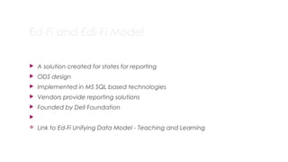 Ed-Fi and Edi-Fi Model
 A solution created for states for reporting
 ODS design
 Implemented in MS SQL based technologies
 Vendors provide reporting solutions
 Founded by Dell Foundation

v Link to Ed-Fi Unifying Data Model - Teaching and Learning
10
 