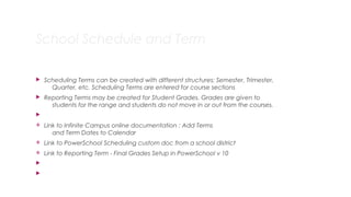 School Schedule and Term
 Scheduling Terms can be created with different structures: Semester, Trimester,
Quarter, etc. Scheduling Terms are entered for course sections
 Reporting Terms may be created for Student Grades. Grades are given to
students for the range and students do not move in or out from the courses.

v Link to Infinite Campus online documentation : Add Terms
and Term Dates to Calendar
v Link to PowerSchool Scheduling custom doc from a school district
v Link to Reporting Term - Final Grades Setup in PowerSchool v 10


13
 