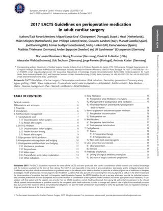 2017 EACTS Guidelines on perioperative medication
in adult cardiac surgery
Authors/Task Force Members: Miguel Sousa-Uva* (Chairperson) (Portugal), Stuart J. Head (Netherlands),
Milan Milojevic (Netherlands), Jean-Philippe Collet (France), Giovanni Landoni (Italy), Manuel Castella (Spain),
Joel Dunning (UK), Tomas Gudbjartsson (Iceland), Nick J. Linker (UK), Elena Sandoval (Spain),
Matthias Thielmann (Germany), Anders Jeppsson (Sweden) and Ulf Landmesser* (Chairperson) (Germany)
Document Reviewers: Georg Trummer (Germany), David A. Fullerton (USA),
Alexander Wahba (Norway), Udo Sechtem (Germany), Jorge Ferreira (Portugal), Andreas Koster (Germany)
* Corresponding authors. Department of Cardiac Surgery, Hospital de Santa Cruz, Av Professor Reinaldo dos Santos, 2790-134 Carnaxide, Portugal; Departamento de
Cirurgia e Fisiologia, Faculdade de Medicina da Universidade do Porto, Alameda Prof Hernani Monteiro, 4200-319 Porto, Portugal. Tel: +351-21-0431000, fax: +351-
21-4188095; email: migueluva@gmail.com (M. Sousa-Uva). Department of Cardiology, Charite´—Universit€atsmedizin Berlin (CBF), Hindenburgdamm 30, 12203
Berlin, Berlin Institute of Health (BIH), and Deutsches Zentrum fu¨r Herz Kreislaufforschung (DZHK), Berlin, Germany. Tel: +49-30-450513702, fax: +49-30-450513999;
email: ulf.landmesser@charite.de (U. Landmesser)
Keywords: EACTS Guidelines • Cardiac surgery • Perioperative medication • Risk reduction • Secondary prevention • Coronary artery
bypass grafting • CABG • Valve replacement • Transcatheter aortic valve implantation • Antiplatelet • Antithrombotic • Beta-blockers •
Statins • Glucose management • Pain • Steroids • Antibiotics • Atrial ﬁbrillation
TABLE OF CONTENTS
Table of contents. . . . . . . . . . . . . . . . . . . . . . . . . . . . . . . . . . . . . . . . . . . . . . 5
Abbreviations and acronyms. . . . . . . . . . . . . . . . . . . . . . . . . . . . . . . . . . . . 6
1. Preamble . . . . . . . . . . . . . . . . . . . . . . . . . . . . . . . . . . . . . . . . . . . . . . . . . . 6
2. Introduction. . . . . . . . . . . . . . . . . . . . . . . . . . . . . . . . . . . . . . . . . . . . . . . . 6
3. Antithrombotic management . . . . . . . . . . . . . . . . . . . . . . . . . . . . . . . . . 7
3.1 Acetylsalicylic acid . . . . . . . . . . . . . . . . . . . . . . . . . . . . . . . . . . . . . . . 7
3.1.1 Discontinuation before surgery . . . . . . . . . . . . . . . . . . . . . . . . 8
3.1.2 Restart after surgery. . . . . . . . . . . . . . . . . . . . . . . . . . . . . . . . . . 8
3.2 P2Y12 inhibitors . . . . . . . . . . . . . . . . . . . . . . . . . . . . . . . . . . . . . . . . . 8
3.2.1 Discontinuation before surgery . . . . . . . . . . . . . . . . . . . . . . . . 8
3.2.2 Platelet function testing. . . . . . . . . . . . . . . . . . . . . . . . . . . . . . . 9
3.2.3 Restart after surgery. . . . . . . . . . . . . . . . . . . . . . . . . . . . . . . . . . 9
3.3 Glycoprotein IIb/IIIa inhibitors . . . . . . . . . . . . . . . . . . . . . . . . . . . . 10
3.4 Preoperative anticoagulation and bridging. . . . . . . . . . . . . . . . . . 10
3.5 Postoperative antithrombotic and bridging . . . . . . . . . . . . . . . . . 12
3.5.1 Mechanical prostheses . . . . . . . . . . . . . . . . . . . . . . . . . . . . . . 12
3.5.2 Bioprostheses . . . . . . . . . . . . . . . . . . . . . . . . . . . . . . . . . . . . . . 13
3.5.3 Valve repair. . . . . . . . . . . . . . . . . . . . . . . . . . . . . . . . . . . . . . . . 13
3.5.4 Transcatheter aortic-valve implantation . . . . . . . . . . . . . . . . 14
3.5.5 Other indications . . . . . . . . . . . . . . . . . . . . . . . . . . . . . . . . . . . 15
4. Atrial ﬁbrillation. . . . . . . . . . . . . . . . . . . . . . . . . . . . . . . . . . . . . . . . . . . . 15
4.1 Preoperative atrial ﬁbrillation prophylaxis. . . . . . . . . . . . . . . . . . . 15
4.2 Management of postoperative atrial ﬁbrillation . . . . . . . . . . . . . . 15
4.3 Thromboembolism prevention for postoperative
atrial ﬁbrillation . . . . . . . . . . . . . . . . . . . . . . . . . . . . . . . . . . . . . . . . 16
5. Renin–angiotensin–aldosterone system inhibitors . . . . . . . . . . . . . . . 16
5.1 Preoperative discontinuation . . . . . . . . . . . . . . . . . . . . . . . . . . . . . 16
5.2 Postoperative use . . . . . . . . . . . . . . . . . . . . . . . . . . . . . . . . . . . . . . . 16
6. Beta-blockers. . . . . . . . . . . . . . . . . . . . . . . . . . . . . . . . . . . . . . . . . . . . . . 17
6.1 Preoperative beta-blockers . . . . . . . . . . . . . . . . . . . . . . . . . . . . . . . 17
6.2 Postoperative beta-blockers . . . . . . . . . . . . . . . . . . . . . . . . . . . . . . 17
7. Dyslipidaemia . . . . . . . . . . . . . . . . . . . . . . . . . . . . . . . . . . . . . . . . . . . . . 18
7.1 Statins. . . . . . . . . . . . . . . . . . . . . . . . . . . . . . . . . . . . . . . . . . . . . . . . . 18
7.1.1 Preoperative therapy. . . . . . . . . . . . . . . . . . . . . . . . . . . . . . . . 18
7.1.2 Postoperative use. . . . . . . . . . . . . . . . . . . . . . . . . . . . . . . . . . . 18
7.2 Non-statin lipid-lowering agents . . . . . . . . . . . . . . . . . . . . . . . . . . 18
8. Ulcer prevention and steroids . . . . . . . . . . . . . . . . . . . . . . . . . . . . . . . . 19
8.1 Ulcer prevention. . . . . . . . . . . . . . . . . . . . . . . . . . . . . . . . . . . . . . . . 19
8.2 Steroids . . . . . . . . . . . . . . . . . . . . . . . . . . . . . . . . . . . . . . . . . . . . . . . 19
9. Antibiotic prophylaxis. . . . . . . . . . . . . . . . . . . . . . . . . . . . . . . . . . . . . . . 19
9.1 Dosing of surgical antibiotic prophylaxis. . . . . . . . . . . . . . . . . . . . 20
9.2 Duration of surgical antibiotic prophylaxis . . . . . . . . . . . . . . . . . . 20
Disclaimer 2017: The EACTS Guidelines represent the views of the EACTS and were produced after careful consideration of the scientiﬁc and medical knowledge
and the evidence available at the time of their dating. The EACTS is not responsible in the event of any contradiction, discrepancy and/or ambiguity between these
Guidelines and any other ofﬁcial recommendations or guidelines issued by the relevant public health authorities, in particular in relation to good use of healthcare or therapeu-
tic strategies. Health professionals are encouraged to take the EACTS Guidelines fully into account when exercising their clinical judgment, as well as in the determination and
the implementation of preventive, diagnostic or therapeutic medical strategies; however, the EACTS Guidelines do not in any way whatsoever override the individual responsi-
bility of health professionals to make appropriate and accurate decisions in consideration of each patient’s health condition and, where appropriate and/or necessary, in con-
sultation with that patient and the patient’s care provider. Nor do EACTS Guidelines exempt health professionals from giving full and careful consideration to the relevant
ofﬁcial, updated recommendations or guidelines issued by the competent public health authorities, in order to manage each patient’s case in light of the scientiﬁcally accepted
data pursuant to their respective ethical and professional obligations. It is also the health professional’s responsibility to verify the applicable rules and regulations relating to
drugs and medical devices at the time of prescription.
EACTSGUIDELINES
VC The European Association for Cardio-Thoracic Surgery 2017. All rights reserved. For permissions please email: journals.permisssions@oxfordjournals.com
European Journal of Cardio-Thoracic Surgery 53 (2018) 5–33
doi:10.1093/ejcts/ezx314 Advance Access publication 6 October 2017
Downloadedfromhttps://academic.oup.com/ejcts/article-abstract/53/1/5/4360955bygueston23July2020
 
