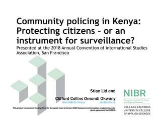 Community policing in Kenya:
Protecting citizens – or an
instrument for surveillance?
Presented at the 2018 Annual Convention of international Studies
Association, San Francisco
Stian Lid and
Clifford Collins Omondi Okwany
This project has received funding from the European Union’s Horizon 2020 Research and Innovation programme under
grant agreement No 653909
stian.lid@nibr.hioa.no clok@nmbu.no
 