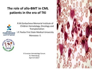 The role of allo-BMT in CML
patients in the era of TKI
R.M.Gorbacheva Memorial Institute of
Children Hematology, Oncology and
Transplantation
I.P. Pavlov First State Medical University
Morozova E.
V Eurasian Hematology Forum
St. Petersburg
April 6-9 2017
 