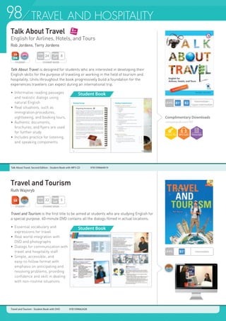 98 PHONICS AND SONG98 TRAVEL AND HOSPITALITY
Talk About Travel
English for Airlines, Hotels, and Tours
Rob Jordens, Terry Jordens
Travel and Tourism
Ruth Wajnryb
Talk About Travel is designed for students who are interested in developing their
English skills for the purpose of traveling or working in the field of tourism and
hospitality. Units throughout the book progressively build a foundation for the
experiences travelers can expect during an international trip.
•	 Informative reading passages
	 and realistic dialogs using
	 natural English
•	 Real situations, such as
	 immigration procedures,
	 sightseeing, and booking tours,
•	 Authentic documents,
	 brochures, and flyers are used
	 for further study
•	 Includes practice for listening,
	 and speaking components
Travel and Tourism is the first title to be aimed at students who are studying English for
a special purpose. 60-minute DVD contains all the dialogs filmed in actual locations.
•	 Essential vocabulary and
	 expressions for travel
•	 Real world integration with
	 DVD and photographs
•	 Dialogs for communication with
	 travel and hospitality staff
•	 Simple, accessible, and
	 easy-to-follow format with
	 emphasis on anticipating and
	 resolving problems, providing
	 confidence and skill in dealing
	 with non-routine situations
Travel and Tourism - Student Book with DVD 9781599662428
STUDENT BOOK
Pages
Unit
8
Units
Book
24
STUDENT
STUDENT BOOK
Pages
Unit
5
Units
Book
22
Student Book
Student Book
LEVEL
Intermediate~
Upper Intermediate
LEVEL Intermediate
Complimentary Downloads
compasspub.com/TAT
STUDENT
Talk About Travel, Second Edition - Student Book with MP3 CD 	 9781599664019
 