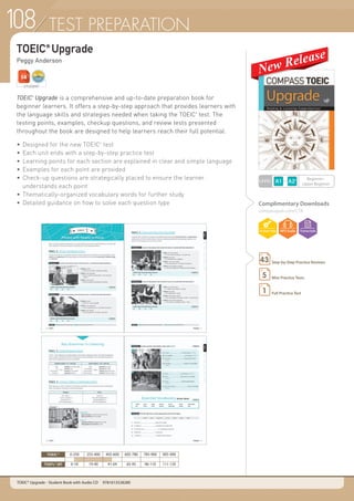 TEST PREPARATION
TOEIC®
Upgrade
Peggy Anderson
Complimentary Downloads
compasspub.com/CTB
TOEIC
®
Upgrade is a comprehensive and up-to-date preparation book for
beginner learners. It offers a step-by-step approach that provides learners with
the language skills and strategies needed when taking the TOEIC
®
test. The
testing points, examples, checkup questions, and review tests presented
throughout the book are designed to help learners reach their full potential.
•	Designed for the new TOEIC®
test
•	Each unit ends with a step-by-step practice test
•	Learning points for each section are explained in clear and simple language
•	Examples for each point are provided
•	Check-up questions are strategically placed to ensure the learner
	 understands each point
•	Thematically-organized vocabulary words for further study
•	Detailed guidance on how to solve each question type
STUDENT
LEVEL
Beginner~
Upper Beginner
Step-by-Step Practice Reviews43
Mini Practice Tests5
Full Practice Test1
TOEIC® Upgrade - Student Book with Audio CD	 9781613528280
TOEIC® 0-250 255-400 405-600 605-780 785-900 905-990
TOEFL®iBT 0-18 19-40 41-64 65-95 96-110 111-120
108
 