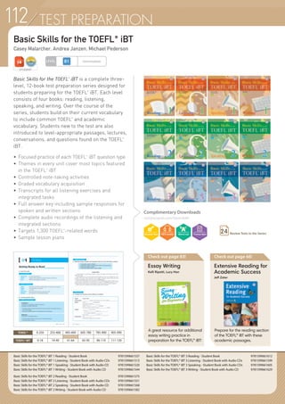 TEST PREPARATION
Basic Skills for the TOEFL®
iBT
Casey Malarcher, Andrea Janzen, Michael Pederson
TOEIC® 0-250 255-400 405-600 605-780 785-900 905-990
TOEFL®iBT 0-18 19-40 41-64 65-95 96-110 111-120
Basic Skills for the TOEFL
®
iBT is a complete three-
level, 12-book test preparation series designed for
students preparing for the TOEFL
®
iBT. Each level
consists of four books: reading, listening,
speaking, and writing. Over the course of the
series, students build on their current vocabulary
to include common TOEFL
®
and academic
vocabulary. Students new to the test are also
introduced to level-appropriate passages, lectures,
conversations, and questions found on the TOEFL
®
iBT.
•	Focused practice of each TOEFL®
iBT question type
•	Themes in every unit cover most topics featured
	 in the TOEFL
®
iBT
•	Controlled note-taking activities
•	Graded vocabulary acquisition
•	Transcripts for all listening exercises and
	 integrated tasks
•	Full answer key including sample responses for
	 spoken and written sections
•	Complete audio recordings of the listening and
	 integrated sections
•	Targets 1,300 TOEFL
®
-related words
•	Sample lesson plans
Complimentary Downloads
compasspub.com/basicskills
Check out page 83!
Essay Writing
Kelli Ripatti, Lucy Han
A great resource for additional
essay writing practice in
preparation for the TOEFL® iBT!
Check out page 66!
Extensive Reading for
Academic Success
Jeff Zeter
Prepare for the reading section
of the TOEFL® iBT with these
academic passages.
Basic Skills for the TOEFL® iBT 1 Reading - Student Book 	 9781599661537
Basic Skills for the TOEFL® iBT 1 Listening - Student Book with Audio CDs 	 9781599661513
Basic Skills for the TOEFL® iBT 1 Speaking - Student Book with Audio CD 	 9781599661520
Basic Skills for the TOEFL® iBT 1 Writing - Student Book with Audio CD 	 9781599661544
Basic Skills for the TOEFL® iBT 2 Reading - Student Book 	 9781599661575
Basic Skills for the TOEFL® iBT 2 Listening - Student Book with Audio CDs 	 9781599661551
Basic Skills for the TOEFL® iBT 2 Speaking - Student Book with Audio CD 	 9781599661568
Basic Skills for the TOEFL® iBT 2 Writing - Student Book with Audio CD 	 9781599661582
STUDENT
LEVEL Intermediate
Basic Skills for the TOEFL® iBT 3 Reading - Student Book 	 9781599661612
Basic Skills for the TOEFL® iBT 3 Listening - Student Book with Audio CDs 	 9781599661599
Basic Skills for the TOEFL® iBT 3 Speaking - Student Book with Audio CDs 	 9781599661605
Basic Skills for the TOEFL® iBT 3 Writing - Student Book with Audio CD 	 9781599661629
Review Tests in the Series24
112
 