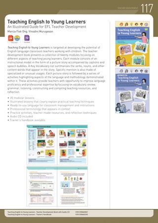 TEACHER DEVELOPMENT
Teaching English to Young Learners
An Illustrated Guide for EFL Teacher Development
Marcia Fisk Ong, Vinodini Murugesan
Teaching English to Young Learners is targeted at developing the potential of
English language classroom teachers working with children. The teacher
development book presents a collection of twenty modules focusing on
different aspects of teaching young learners. Each module consists of an
instructional model in the form of a picture story accompanied by captions and
speech bubbles. A Key Vocabulary list summarizes the verbs, nouns, and other
content words that appear in the story. Specific mention is also made of
specialized or unusual usages. Each picture story is followed by a series of
activities highlighting aspects of the language and methodology demonstrated
within it. These activities provide teachers with opportunity to improve language
proficiency and professional expertise by focusing on vocabulary review,
grammar, listening, constructing and compiling teaching resources, and
reflection.
•	20 modular lessons
•	Illustrated lessons that clearly explain practical teaching techniques
•	Ready-to-use language for classroom management and instructions
•	Professional terminology that appears in context
•	Practice activities, teacher-made resources, and reflection techniques
•	Audio CD included
• Trainer’s handbook available
Teaching English to Young Learners - Teacher Development Book with Audio CD 	 9781599660967
Teaching English to Young Learners - Trainer’s Handbook 	 9781599660295
TEACHER TRAINER
117
 