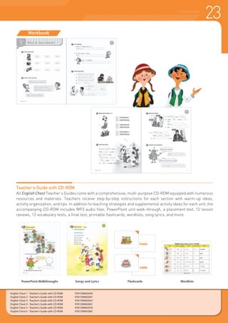 23COURSEBOOKS
English Chest 1 - Teacher’s Guide with CD-ROM 	 9781599665030
English Chest 2 - Teacher’s Guide with CD-ROM 	 9781599665047
English Chest 3 - Teacher’s Guide with CD-ROM 	 9781599665054
English Chest 4 - Teacher’s Guide with CD-ROM 	 9781599665061
English Chest 5 - Teacher’s Guide with CD-ROM 	 9781599665078
English Chest 6 - Teacher’s Guide with CD-ROM 	 9781599665085
Workbook
PowerPoint Walkthroughs Songs and Lyrics Flashcards Wordlists
Teacher’s Guide with CD-ROM
All English Chest Teacher’s Guides come with a comprehensive, multi-purpose CD-ROM equipped with numerous
resources and materials. Teachers receive step-by-step instructions for each section with warm-up ideas,
activity organization, and tips. In addition to teaching strategies and supplemental activity ideas for each unit, the
accompanying CD-ROM includes MP3 audio files, PowerPoint unit walk-through, a placement test, 12 lesson
reviews, 12 vocabulary tests, a final test, printable flashcards, wordlists, song lyrics, and more.
 