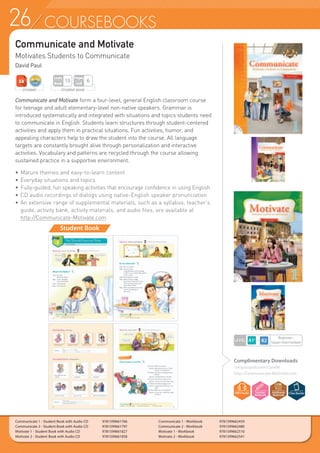 26 COURSEBOOKS
Complimentary Downloads
compasspub.com/CandM
http://Communicate-Motivate.com
Communicate and Motivate
Motivates Students to Communicate
David Paul
Communicate 1 - Student Book with Audio CD	 9781599661766
Communicate 2 - Student Book with Audio CD	 9781599661797
Motivate 1 - Student Book with Audio CD	 9781599661827
Motivate 2 - Student Book with Audio CD	 9781599661858
Communicate 1 - Workbook 	 9781599662459
Communicate 2 - Workbook 	 9781599662480
Motivate 1 - Workbook	 9781599662510
Motivate 2 - Workbook	 9781599662541
Student Book
Communicate and Motivate form a four-level, general English classroom course
for teenage and adult elementary-level non-native speakers. Grammar is
introduced systematically and integrated with situations and topics students need
to communicate in English. Students learn structures through student-centered
activities and apply them in practical situations. Fun activities, humor, and
appealing characters help to draw the student into the course. All language
targets are constantly brought alive through personalization and interactive
activities. Vocabulary and patterns are recycled through the course allowing
sustained practice in a supportive environment.
•	Mature themes and easy-to-learn content
•	Everyday situations and topics
•	Fully-guided, fun speaking activities that encourage confidence in using English
•	CD audio recordings of dialogs using native-English speaker pronunciation
•	An extensive range of supplemental materials, such as a syllabus, teacher’s
	 guide, activity bank, activity materials, and audio files, are available at
	 http://Communicate-Motivate.com
STUDENT BOOK
Pages
Unit
6
Units
Book
15
LEVEL
Beginner~
Upper Intermediate
STUDENT
 