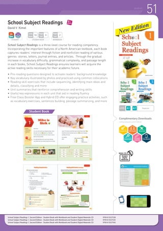 51READING
School Subject Readings
David V. Kimel
School Subject Readings is a three-level course for reading competency.
Incorporating the important features of a North American textbook, each book
captures readers’ interest through fiction and nonfiction reading of various
genres: stories, letters, journal entries, and articles. Through the gradual
increase in vocabulary difficulty, grammatical complexity, and passage length
in each books, School Subject Readings ensures learners will acquire the
active reading skills necessary for their academic future.
•	Pre-reading questions designed to activate readers’ background knowledge
•	 Key vocabulary illustrated by photos and practiced using common collocations
•	Reading skill exercises that include sequencing, identifying main ideas and
	 details, classifying and more
•	Unit summaries that reinforce comprehension and writing skills
•	Useful key expressions in each unit that aid in reading fluency
•	Free Class Booster App and Hybrid CD offer engaging practice activities, such
	 as vocabulary exercises, sentences building, passage summarizing, and more
Complimentary Downloads
compasspub.com/SSR2e
Student Book
LEVEL Beginner
STUDENT WORKBOOK
Pages
Unit
2
STUDENT BOOK
Pages
Unit
4
Units
Book
16
ClassBooster
School Subject Readings 1, Second Edition - Student Book with Workbook and Student Digital Materials CD 	 9781613527528
School Subject Readings 1, Second Edition - Student Book with Workbook and Student Digital Materials CD 	 9781613527535
School Subject Readings 1, Second Edition - Student Book with Workbook and Student Digital Materials CD 	 9781613527542
Student
Digital
Materials
With CD
 