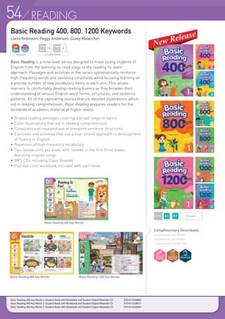 54 READING
Basic Reading 400, 800, 1200 Keywords
Liana Robinson, Peggy Anderson, Casey Malarcher
Basic Reading is a nine-level series designed to move young students of
English from the learning-to-read stage to the reading-to-learn
approach. Passages and activities in the series systematically reinforce
high-frequency words and sentence structures while focusing learning on
a precise number of new vocabulary items in each unit. This allows
learners to comfortably develop reading fluency as they broaden their
understanding of various English word forms, structures, and sentence
patterns. All of the captivating stories feature detailed illustrations which
aid in reading comprehension. Basic Reading prepares readers for the
demands of academic material at higher levels.
• 	Graded reading passages covering a broad range of topics
• 	Color illustrations that aid in reading comprehension
• 	Consistent and repeated use of prevalent sentence structures
• 	Exercises and activities that use a four-strand approach to development
	 of fluency in English
• 	Repetition of high-frequency vocabulary
• 	Two review units per book, with reviews in the first three books
	 featuring original songs
• 	MP3 CDs including Class Booster
• 	Pull-out color workbook included with each book
STUDENT STUDENT BOOK
Pages
Unit
4
Units
Book
16
LEVEL Emergent
Complimentary Downloads
compasspub.com/BR400
compasspub.com/BR800
compasspub.com/BR1200
Basic Reading 400 Key Words 1 -Student Book with Workbook and Student Digital Materials CD 	 9781613528860
Basic Reading 400 Key Words 2 -Student Book with Workbook and Student Digital Materials CD 	 9781613528877
Basic Reading 400 Key Words 3 -Student Book with Workbook and Student Digital Materials CD 	 9781613528884
[Basic Reading 400 Key Words]
[Basic Reading 800 Key Words] [Basic Reading 1200 Key Words]
 