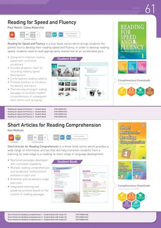 61READING
Reading for Speed and Fluency is a four-book series which brings students the
perfect tool to develop their reading speed and fluency. In order to develop reading
speed, students need to read appropriately leveled text at an accelerated pace.
•	 Designed to improve reading
	 speed with controlled
	vocabulary
•	 Includes progress chart for
	 recording reading speed
	development
•	 Contemporary reading subjects
•	 Preview activities to introduce
	 vocabulary and topics
•	 Thematically arranged reading
	 passages to facilitate readers’
	 comprehension of subsequent
	 texts within each grouping
Short Articles for Reading Comprehension is a three-book series which provides a
wide range of informative articles that will help transition students from a
learning-to-read stage to a reading-to-learn stage of language development.
•	Nonfiction passages developed
	 with controlled readability
•	 Multiple reading comprehension
	 and vocabulary reinforcement
	 activities in each unit
•	 Grammar and vocabulary usage
	exercises
•	 Integrated listening and
	 speaking activities based on the
	 content of reading passages
Short Articles for Reading Comprehension 1 - Student Book with Audio CD 	 9781599661636
Short Articles for Reading Comprehension 2 - Student Book with Audio CD 	 9781599661643
Short Articles for Reading Comprehension 3 - Student Book with Audio CD 	 9781599661650
Reading for Speed and Fluency 1 - Student Book 	 9781599661001
Reading for Speed and Fluency 2 - Student Book 	 9781599661018
Reading for Speed and Fluency 3 - Student Book 	 9781599661025
Reading for Speed and Fluency 4 - Student Book 	 9781599661032
Reading for Speed and Fluency
Paul Nation, Casey Malarcher
Short Articles for Reading Comprehension
Ken Methold
Complimentary Downloads
compasspub.com/RSF
Complimentary Downloads
compasspub.com/SARC
Student Book
Student Book
LEVEL
Intermediate~
Upper Intermediate
STUDENT BOOK
Pages
Unit
6
Units
Book
20
STUDENT
LEVEL
Upper Beginner~
Intermediate
STUDENT BOOK
Pages
Unit
2
Units
Book
40
STUDENT
 