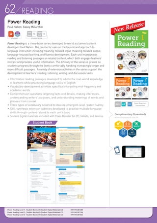 62 READING
Power Reading	
Paul Nation, Casey Malarcher
Power Reading is a three-book series developed by world acclaimed content
developer Paul Nation. The course focuses on the four-strand approach to
language instruction including meaning-focused input, meaning focused output,
language-focused learning, and fluency development. Each unit incorporates
reading and listening passages on related content, which both engages learners’
interest and provides useful information. The difficulty of the series is graded so
students progress through the levels comfortably handling increasingly longer and
more difficult passages. A variety of extension activities in the series support the
development of learners’ reading, listening, writing, and discussion skills.
• 	Informative reading passages developed to add to the real-world knowledge
	 of learners while practicing language skills in English
• 	Vocabulary development activities specifically targeting mid-frequency and
	 academic words
• 	Comprehension questions targeting facts and details, making inferences,
	 understanding writers’ purposes, and understanding meanings of words and
	 phrases from context
• 	Three types of vocabulary selected to develop emergent-level reader fluency
• 	Skill-synthesis extension activities developed to practice multiple language
	 skills through content related to each unit’s topic
• 	Student digital materials included with Class Booster for PC, tablets, and devices
Student Book
Complimentary Downloads
www.compasspub.com/PR
ClassBooster
LEVEL
Upper Beginner~
Intermediate
Power Reading Level 1 - Student Book with Student Digital Materials CD 	 9781945387289
Power Reading Level 2 - Student Book with Student Digital Materials CD 	 9781945387296
Power Reading Level 3 - Student Book with Student Digital Materials CD 	 9781945387302
STUDENT STUDENT BOOK
Pages
Unit
6
Units
Book
16
 