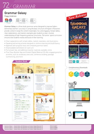72 GRAMMAR
LEVEL
Grammar Galaxy
Peggy Anderson
Grammar Galaxy is a three-book grammar series designed to improve higher-
elementary learners’ accuracy in using the basic structure of English. Characters
provide context to keep the content meaningful, fun, and engaging. Simple tables,
clear explanations, and realistic examples give students a clear, intuitive
understanding of high-frequency grammar structures. The series’ spiral curriculum
ensures that students review and build on their learning.
•	 Clear explanations with simple tables, realistic examples, and illustrations
•	 Speaking and writing activities designed to reinforce learning and build fluency
•	 Appendix with progress tests and compiled grammar tables
•	 Downloadable worksheets for each unit
•	 Full answer key, and additional teacher materials available online
•	 Free Class Booster App and Student Digital Material CD offer engaging practice
	 activities, such as vocabulary exercises, sentences building, passage
	 summarizing, and more
Beginner~
Upper Beginner
Student Book
WORKBOOK
Pages
Unit
3
STUDENT BOOK
Pages
Unit
4
Units
Book
16
Complimentary Downloads
compasspub.com/GP
ClassBooster
Grammar Galaxy 1 - Student Book with Workbook and Student Digital Materials CD 		 9781613528051
Grammar Galaxy 2 - Student Book with Workbook and Student Digital Materials CD	 	 9781613528068
Grammar Galaxy 3 - Student Book with Workbook and Student Digital Materials CD	 	 9781613528075
STUDENT
Student
Digital
Materials
With CD
 