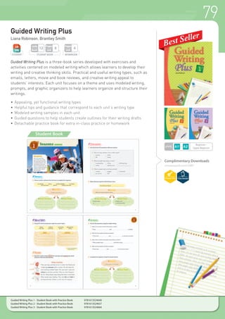 79WRITING
LEVEL
Guided Writing Plus
Liana Robinson, Brantley Smith
Guided Writing Plus is a three-book series developed with exercises and
activities centered on modeled writing which allows learners to develop their
writing and creative thinking skills. Practical and useful writing types, such as
emails, letters, movie and book reviews, and creative writing appeal to
students’ interests. Each unit focuses on a theme and uses modeled writing,
prompts, and graphic organizers to help learners organize and structure their
writings.
•	Appealing, yet functional writing types
•	Helpful tips and guidance that correspond to each unit’s writing type
•	Modeled writing samples in each unit
•	Guided questions to help students create outlines for their writing drafts
•	Detachable practice book for extra in-class practice or homework
Complimentary Downloads
compasspub.com/GWP
STUDENT BOOK
Pages
Unit
8
Units
Book
12
STUDENT
Beginner~
Upper Beginner
Student Book
WORKBOOK
Pages
Unit
4
Guided Writing Plus 1 - Student Book with Practice Book 	 9781613524640
Guided Writing Plus 2 - Student Book with Practice Book 	 9781613524657
Guided Writing Plus 3 - Student Book with Practice Book 	 9781613524664
 