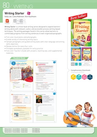 80 WRITING
Writing Starter
Kelly Lee, Liana Robinson, Kim Kaufmann
Writing Starter is a three-book writing series designed to expand learners’
writing ability with relevant, useful, and accessible process writing-based
techniques. The writing passages found in this series allow learners to
comfortably progress from writing sentences to well-organized paragraphs.
•	Full-color illustrations and photographs
•	A wide variety of interesting writing topics
•	Sample paragraphs and guided writing tasks with clear language and writing
	 skills objectives
•	Review section for every four units
•	Printable worksheets available for extra practice
•	Full-color Teacher’s Guide with answers, teaching tips, and supplemental
	materials
Student Book
Complimentary Downloads
compasspub.com/WS2e
STUDENT STUDENT BOOK
Pages
Unit
6
Units
Book
16
Writing Starter 1, Second Edition - Student Book 	 9781599662336
Writing Starter 2, Second Edition - Student Book 	 9781599662367
Writing Starter 3, Second Edition - Student Book 	 9781599662398
LEVEL
Beginner~
Upper Beginner
 