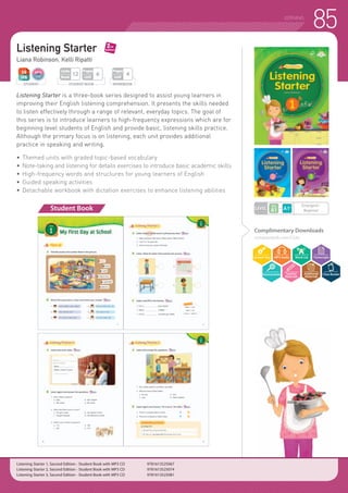 85LISTENING
Listening Starter
Liana Robinson, Kelli Ripatti
Listening Starter is a three-book series designed to assist young learners in
improving their English listening comprehension. It presents the skills needed
to listen effectively through a range of relevant, everyday topics. The goal of
this series is to introduce learners to high-frequency expressions which are for
beginning level students of English and provide basic, listening skills practice.
Although the primary focus is on listening, each unit provides additional
practice in speaking and writing.
•	Themed units with graded topic-based vocabulary
•	 Note-taking and listening for details exercises to introduce basic academic skills
•	High-frequency words and structures for young learners of English
•	Guided speaking activities
•	Detachable workbook with dictation exercises to enhance listening abilities
Student Book
Listening Starter 1, Second Edition - Student Book with MP3 CD 	 9781613525067
Listening Starter 2, Second Edition - Student Book with MP3 CD 	 9781613525074
Listening Starter 3, Second Edition - Student Book with MP3 CD 	 9781613525081
WORKBOOK
Pages
Unit
4
STUDENT BOOK
Pages
Unit
6
Units
Book
12
STUDENT
Complimentary Downloads
compasspub.com/LS2e
LEVEL
Emergent~
Beginner
 
