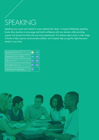 SPEAKING
Speaking may come more natural to some students than others. Compass Publishing’s speaking
books allow teachers to encourage and build confidence with new learners while providing
support and structure to those who are more experienced. Our diverse topics cover a wide range
of levels to help improve communicative abilities. Let Compass help you get the right discussion
started in your class.
Speaking Time 1-3 -
Speaking Tutor 1A-3B -
Talk a Lot 1-3 -
Just Speak Up 1-3 -
Speaking by Speaking
 