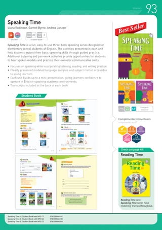 93SPEAKING
Speaking Time
Liana Robinson, Garrett Byrne, Andrea Janzen
Speaking Time is a fun, easy-to-use three-book speaking series designed for
elementary school students of English. The activities presented in each unit
help students expand their basic speaking skills through guided practice.
Additional listening and pair-work activities provide opportunities for students
to hear spoken models and practice their own oral communicative skills.
•	Focuses on speaking while incorporating listening, reading, and writing practice
•	Clearly presented modeled language samples and subject matter accessible
	 to young learners
•	Each unit builds up to a mini-presentation, giving learners confidence to
	 operate in English-speaking academic environments
•	Transcripts included at the back of each book
Student Book
Check out page 49!
Reading Time
Reading Time and
Speaking Time series have
matching themes throughout.
Complimentary Downloads
compasspub.com/ST
LEVEL
Emergent~
Beginner
STUDENT STUDENT BOOK
Pages
Unit
4
Units
Book
20
Speaking Time 1 - Student Book with MP3 CD 	 9781599666181
Speaking Time 2 - Student Book with MP3 CD 	 9781599666198
Speaking Time 3 - Student Book with MP3 CD 	 9781599666204
 
