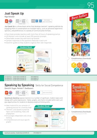 95SPEAKING
Complimentary Downloads
www.compasspub.com/SBS
Speaking by Speaking Skills for Social Competence
David W. Dugas, Ronald T. DesRosiers
Just Speak Up
Olga Geissler
Just Speak Up is a three-book series that develops learners’ speaking abilities by
engaging them in conversations on multiple topics, such as personal experience,
opinions, and preferences in a variety of communicative formats.
•	 Each book provides teachers with more than 40 hours of speaking practice
•	 40 thematic units include at least 250 question prompts
•	 Detachable answer key and transcript booklet
•	 Sample responses to the questions featured in each unit
•	 Question guides to help students organize their own responses
Just Speak Up 1 - Student Book with MP3 CD 	 9781599664163
Just Speak Up 2 - Student Book with MP3 CD 	 9781599664170
Just Speak Up 3 - Student Book with MP3 CD 	 9781599664187
Complimentary Downloads
compasspub.com/JSU
STUDENT STUDENT BOOK
Pages
Unit
4
Units
Book
20
Student Book
LEVEL
Intermediate~
Upper Intermediate
STUDENT STUDENT BOOK
Pages
Unit
8
Units
Book
12 LEVEL Upper Intermediate
Speaking by Speaking - Student Book with MP3 CD 9781599665719
Speaking by Speaking exposes learners to a number of significant, modern topics and
dialogs with useful expressions. Tables, graphs, and charts included within each unit
give opportunities for students to develop analytical thinking skills.
•	 Ideal material for one semester of
	 speaking practice for university-level
•	 Thematic units based on practical
	 topics such as banking, travel, and
	employment
•	 Encourages independent and critical
	thinking
•	 Comprehensive and issue-specific
	graphs
Student Book
 