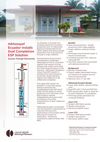 An Operator in Ecuador has
achieved signiﬁcant increased
production with an Alkhorayef
Electrical Submersible Pump
(ESP) system that allows parallel
production from two reservoirs
through a single wellbore.
Environmental and economic
considerations challenged
Alkhorayef to ﬁnd an innovative
solution that would minimise
drilling costs whilst maximising
the ﬁnancial performance of the
reservior. Alkhorayef designed a
robust Dual ESP system to
produce from two oil bearing
zones that would ordinarily
require two wellbores to be
drilled and completed.
The upper ESP system sits
beneath a Y-tool with bypass
tubing connecting the
encapsulated lower ESP which
stabs into the packer to allow
production from the lower zone.
Both systems operate
independently and were sized
according to the inﬂow
characteristics of their respective
reservoirs.
Alkhorayef Ecuador successfully
met the Operators requirement to
maximise the economic
performance of the project whilst
reducing the impact of
exploration. Production
increased by approximately 500
BPD.
Benefits 
Dual zone production - double
production from single wellbore
Single wellbore, reduced drilling
costs
Minimised environmental impact in
heavily forested area
Increased recovery from reservoir
Improved ROI
Two ESPs reduce costs associated
with deferred production
Background
Remote, forested area
Project validity demanded innova-
tive solutions to protect environ-
ment & maximize ROI
Maximum DLS >1° per 100’
Alkhorayef Ecuador Results
Fewer wells drilled, reduced drilling
costs
Dual ESP with Y Tool and ESP Pod
ESPs spaced 300’ apart to allow for
smooth installation of completion
Three leg packer penetrator for
increased reliability
Upper ESP:
Tandem 400 Series pumps
Tandem seal section
550 Series 200HP motor
Lower ESP:
Tandem 400 Series pumps
Tandem seal section
450 Series 120HP motor
Alkhorayef
Ecuador Installs
Dual Completion
ESP Solution
Success Through Partnership
Alkhorayef Artiﬁcial Lift Products and Components (APC®) is a registered trademark of Alkhorayef Petroleum Company©. All rights reserved.
Alkhorayef Petroleum Company Ecuador
Catalina Aldaz, N34-230y Av Portgual, Edif,
Bristol Parc, Torre 2, Piso 10, Quito, Ecuador
+593 2 394 7020
+593 98 854 7756
www.alkhorayefpetroleum.com
 