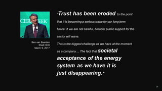 29
“Trust has been eroded to the point
that it is becoming a serious issue for our long term
future. If we are not careful, broader public support for the
sector will wane.
This is the biggest challenge as we have at the moment
as a company ... The fact that societal
acceptance of the energy
system as we have it is
just disappearing."
Ben van Buerden
Shell CEO
March 9, 2017
 