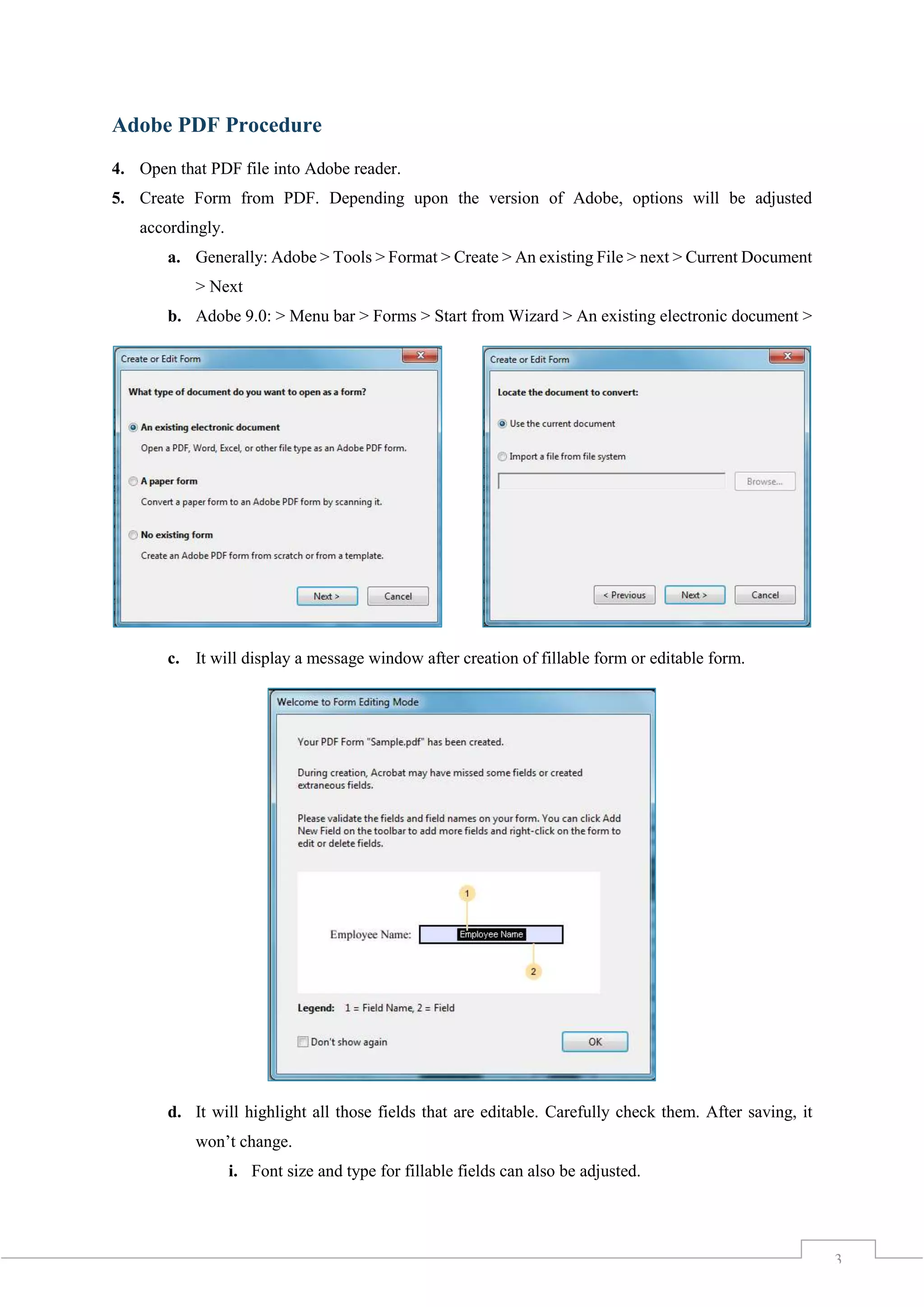 3
Adobe PDF Procedure
4. Open that PDF file into Adobe reader.
5. Create Form from PDF. Depending upon the version of Adobe, options will be adjusted
accordingly.
a. Generally: Adobe > Tools > Format > Create > An existing File > next > Current Document
> Next
b. Adobe 9.0: > Menu bar > Forms > Start from Wizard > An existing electronic document >
c. It will display a message window after creation of fillable form or editable form.
d. It will highlight all those fields that are editable. Carefully check them. After saving, it
won’t change.
i. Font size and type for fillable fields can also be adjusted.
 