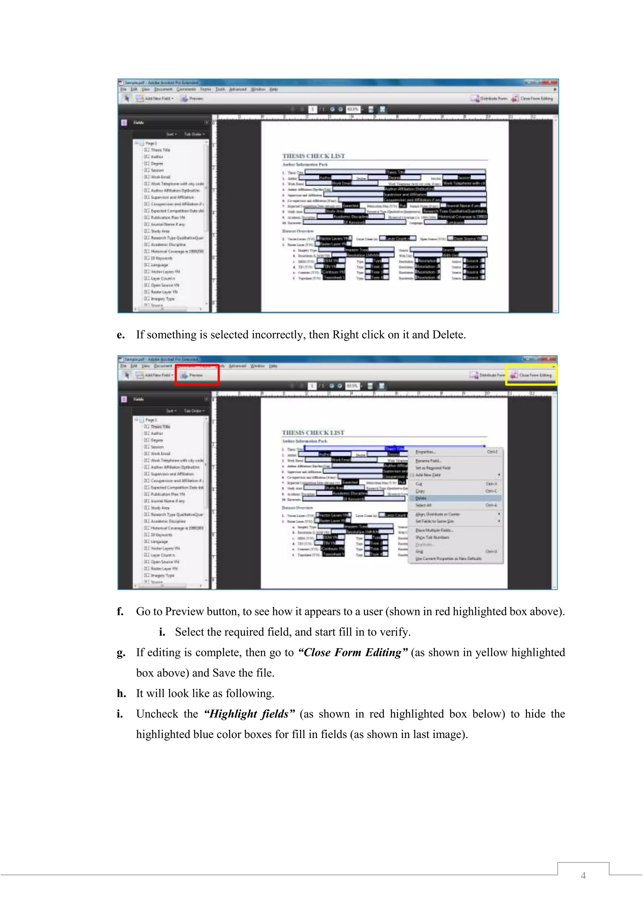 4
e. If something is selected incorrectly, then Right click on it and Delete.
f. Go to Preview button, to see how it appears to a user (shown in red highlighted box above).
i. Select the required field, and start fill in to verify.
g. If editing is complete, then go to “Close Form Editing” (as shown in yellow highlighted
box above) and Save the file.
h. It will look like as following.
i. Uncheck the “Highlight fields” (as shown in red highlighted box below) to hide the
highlighted blue color boxes for fill in fields (as shown in last image).
 