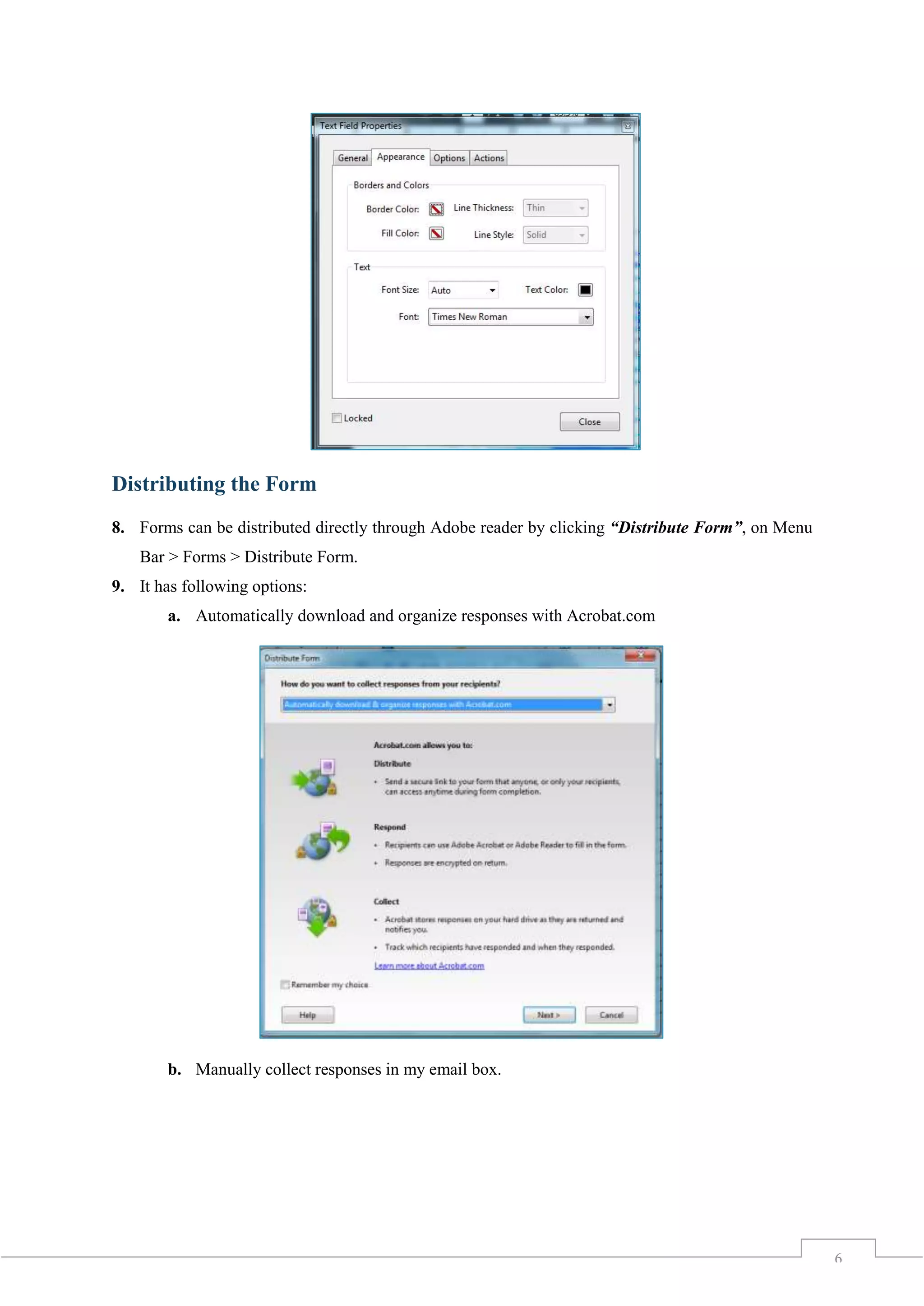 6
Distributing the Form
8. Forms can be distributed directly through Adobe reader by clicking “Distribute Form”, on Menu
Bar > Forms > Distribute Form.
9. It has following options:
a. Automatically download and organize responses with Acrobat.com
b. Manually collect responses in my email box.
 