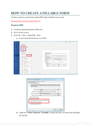 2
HOW TO CREATE A FILLABLE FORM
For this to work on, you must have Adobe PDF reader installed in your system.
This procedure is tested on Adobe PDF 9.0
Word to PDF
1. Create the required document in MS word.
2. Save it as doc or docx.
3. Go to File > Print > Adobe PDF > Print.
a. It won’t print the file but save is as PDF.
b. Adjust the “Printer Properties” (Example: Uncheck the Rely on system font and Delete
the log file).
 