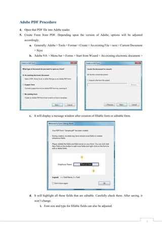 3
Adobe PDF Procedure
4. Open that PDF file into Adobe reader.
5. Create Form from PDF. Depending upon the version of Adobe, options will be adjusted
accordingly.
a. Generally: Adobe > Tools > Format > Create > An existing File > next > Current Document
> Next
b. Adobe 9.0: > Menu bar > Forms > Start from Wizard > An existing electronic document >
c. It will display a message window after creation of fillable form or editable form.
d. It will highlight all those fields that are editable. Carefully check them. After saving, it
won’t change.
i. Font size and type for fillable fields can also be adjusted.
 